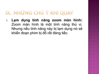 1.

Lạm dụng tính năng zoom màn hình:
Zoom màn hình là một tính năng thú vị.
Nhưng nếu tính năng này bị lạm dụng nó sẽ
khiến đoạn phim bị đổ rất đáng tiếc.

 