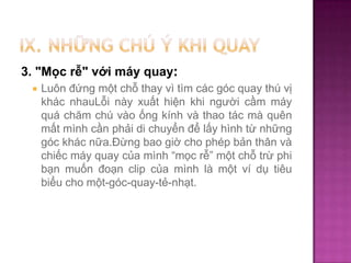 3. "Mọc rễ" với máy quay:


Luôn đứng một chỗ thay vì tìm các góc quay thú vị
khác nhauLỗi này xuất hiện khi người cầm máy
quá chăm chú vào ống kính và thao tác mà quên
mất mình cần phải di chuyển để lấy hình từ những
góc khác nữa.Đừng bao giờ cho phép bản thân và
chiếc máy quay của mình “mọc rễ” một chỗ trừ phi
bạn muốn đoạn clip của mình là một ví dụ tiêu
biểu cho một-góc-quay-tẻ-nhạt.

 
