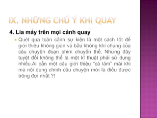 4. Lia máy trên mọi cảnh quay


Quét qua toàn cảnh sự kiện là một cách tốt để
giới thiệu không gian và bầu không khí chung của
câu chuyện đoạn phim chuyển thể. Nhưng đây
tuyệt đối không thể là một kĩ thuật phải sử dụng
nhiều.Ai cần một câu giới thiệu “cà lăm” mãi khi
mà nội dung chính câu chuyện mới là điều được
trông đợi nhất ?!

 