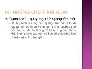 5. ”Làm cao” – quay mọi thứ ngang tầm mắt


Chỉ lấy hình ở vùng cao ngang tầm mắt là lỗi dễ
xảy ra nhất trong số 7 điều nên tránh này.Hãy thay
đổi tầm cao đó để không để lọt những điều thú vị
khỏi khung hình của bạn và bạn sẽ thấy rằng kinh
nghiệm này rất đáng giá.

 