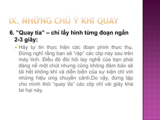 6. ”Quay tỉa” – chỉ lấy hình từng đoạn ngắn
2-3 giây:


Hãy tự tin thực hiện các đoạn phim thực thụ.
Đừng nghĩ rằng bạn sẽ “ráp” các clip này sau trên
máy tính. Điều đó đòi hỏi tay nghề của bạn phải
đáng nể một chút nhưng cũng không đảm bảo sẽ
tải hết không khí và diễn biến của sự kiện chỉ với
những hiệu ứng chuyển cảnh.Do vậy, đừng tập
cho mình thói “quay tỉa” các clip chỉ vài giây khá
tai hại này.

 