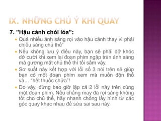 7. ”Hậu cảnh chói lóa”:







Quá nhiều ánh sáng rọi vào hậu cảnh thay vì phải
chiếu sáng chủ thể’
Nếu không lưu ý điều này, bạn sẽ phải dở khóc
dở cười khi xem lại đoạn phim ngập tràn ánh sáng
mà gương mặt chủ thể thì tối sầm vậy.
Sơ suất này kết hợp với lỗi số 3 nói trên sẽ giúp
bạn có một đoạn phim xem mà muốn độn thổ
và… “hết thuốc chữa”!
Do vậy, đừng bao giờ lặp cả 2 lỗi này trên cùng
một đoạn phim. Nếu chẳng may đã rọi sáng không
tốt cho chủ thể, hãy nhanh chóng lấy hình từ các
góc quay khác nhau để sửa sai sau này.

 