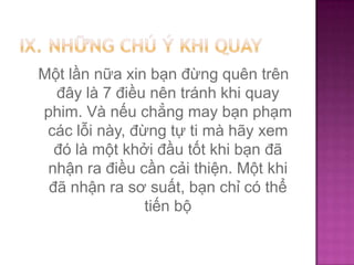Một lần nữa xin bạn đừng quên trên
đây là 7 điều nên tránh khi quay
phim. Và nếu chẳng may bạn phạm
các lỗi này, đừng tự ti mà hãy xem
đó là một khởi đầu tốt khi bạn đã
nhận ra điều cần cải thiện. Một khi
đã nhận ra sơ suất, bạn chỉ có thể
tiến bộ

 
