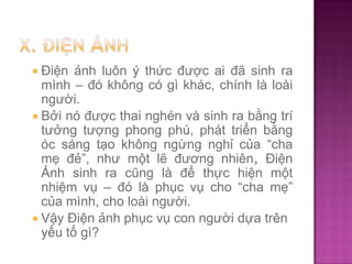  Điện

ảnh luôn ý thức được ai đã sinh ra
mình – đó không có gì khác, chính là loài
người.
 Bởi nó được thai nghén và sinh ra bằng trí
tưởng tượng phong phú, phát triển bằng
óc sáng tạo không ngừng nghỉ của “cha
mẹ đẻ”, như một lẽ đương nhiên, Điện
Ảnh sinh ra cũng là để thực hiện một
nhiệm vụ – đó là phục vụ cho “cha mẹ”
của mình, cho loài người.
 Vậy Điện ảnh phục vụ con người dựa trên
yếu tố gì?

 