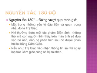  Nguyên





tắc 180° – Đừng vượt qua ranh giới

Một trong những yếu tố đầu tiên và quan trọng
nhất đó là Thị Giác.
Khi thưởng thức một tác phẩm Điện ảnh, những
thứ mà con người nhìn thấy trên màn ảnh sẽ đưa
vào bộ não, não bộ phân tích sau đó được phản
hồi lại bằng Cảm Giác.
Nếu như Thị Giác tiếp nhận thông tin sai thì ngay
lập tức Cảm giác cũng sẽ bị sai theo.

 