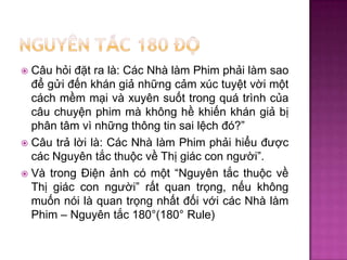 Câu hỏi đặt ra là: Các Nhà làm Phim phải làm sao
để gửi đến khán giả những cảm xúc tuyệt vời một
cách mềm mại và xuyên suốt trong quá trình của
câu chuyện phim mà không hề khiến khán giả bị
phân tâm vì những thông tin sai lệch đó?”
 Câu trả lời là: Các Nhà làm Phim phải hiểu được
các Nguyên tắc thuộc về Thị giác con người”.
 Và trong Điện ảnh có một “Nguyên tắc thuộc về
Thị giác con người” rất quan trọng, nếu không
muốn nói là quan trọng nhất đối với các Nhà làm
Phim – Nguyên tắc 180°(180° Rule)


 
