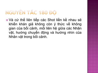cứ thế liên tiếp các Shot liền kề nhau sẽ
khiến khán giả không còn ý thức về không
gian của bối cảnh, mối liên hệ giữa các Nhân
vật, hướng chuyển động và hướng nhìn của
Nhân vật trong bối cảnh.

 Và

 