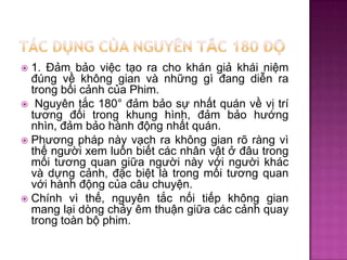 1. Đảm bảo việc tạo ra cho khán giả khái niệm
đúng về không gian và những gì đang diễn ra
trong bối cảnh của Phim.
 Nguyên tắc 180° đảm bảo sự nhất quán về vị trí
tương đối trong khung hình, đảm bảo hướng
nhìn, đảm bảo hành động nhất quán.
 Phương pháp này vạch ra không gian rõ ràng vì
thế người xem luôn biết các nhân vật ở đâu trong
mối tương quan giữa người này với người khác
và dựng cảnh, đặc biệt là trong mối tương quan
với hành động của câu chuyện.
 Chính vì thế, nguyên tắc nối tiếp không gian
mang lại dòng chảy êm thuận giữa các cảnh quay
trong toàn bộ phim.


 