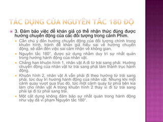 

3. Đảm bảo việc để khán giả có thể nhận thức đúng được
hướng chuyển động của các đối tượng trong cảnh Phim.









Cần chú ý đến hướng chuyển động của đối tượng chính trong
khuôn hình, tránh để khán giả hiểu sai về hướng chuyển
động, sẽ dẫn đến việc sai cảm nhận về không gian.
Nguyên tắc 180°, được sử dụng nhằm duy trì sự nhất quán
trong hướng hành động của nhân vật.
Chẳng hạn khuôn hình 1, nhân vật A đi từ trái sang phải. Hướng
chuyển động của nhân vật từ trái sang phải làm thành trục hành
động.
Khuôn hình 2, nhân vật A vẫn phải đi theo hướng từ trái sang
phải, tức duy trì hướng hành động của nhân vật. Nhưng khi một
cảnh quay vượt qua trục đó, tức một cảnh quay từ phía bên kia
làm cho nhân vật A trong khuôn hình 2 thay vì đi từ trái sang
phải lại đi từ phải sang trái.
Một cắt dựng không đảm bảo sự nhất quán trong hành động
như vậy đã vi phạm Nguyên tắc 180°.

 