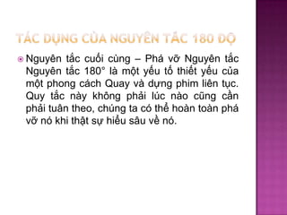tắc cuối cùng – Phá vỡ Nguyên tắc
Nguyên tắc 180° là một yếu tố thiết yếu của
một phong cách Quay và dựng phim liên tục.
Quy tắc này không phải lúc nào cũng cần
phải tuân theo, chúng ta có thể hoàn toàn phá
vỡ nó khi thật sự hiểu sâu về nó.

 Nguyên

 
