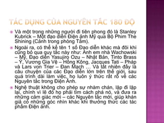 





Và một trong những người đi tiên phong đó là Stanley
Kubrick – Một đạo diễn Điện ảnh Mỹ qua Bộ Phim The
Shining (Cảnh trong phòng Tắm).
Ngoài ra, có thể kể tên 1 số Đạo diễn khác mà đôi khi
cũng bỏ qua quy tắc này như: Anh em nhà Wachowski
– Mỹ, Đạo diễn Yasujiro Ozu – Nhật Bản, Tinto Brass
– Ý, Vương Gia Vệ – Hồng Kông, Jacques Tati – Pháp
và Lars von Trier – Đan Mạch … Và tất nhiên đấy là
câu chuyện của các Đạo diễn lớn trên thế giới, sau
quá trình dài làm việc, họ luôn ý thức rất rõ về các
Nguyên tắc trong Điện Ảnh.
Nghệ thuật không cho phép sự nhàm chán, lặp đi lặp
lại, chính vì lẽ đó họ phải tìm cách phá nó, và đưa ra
những cảm giác mới – các Nguyên tắc mới, giúp khán
giả có những góc nhìn khác khi thưởng thức các tác
phẩm Điện ảnh.

 