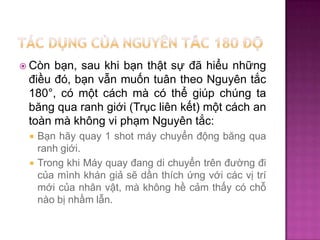 bạn, sau khi bạn thật sự đã hiểu những
điều đó, bạn vẫn muốn tuân theo Nguyên tắc
180°, có một cách mà có thể giúp chúng ta
băng qua ranh giới (Trục liên kết) một cách an
toàn mà không vi phạm Nguyên tắc:

 Còn




Bạn hãy quay 1 shot máy chuyển động băng qua
ranh giới.
Trong khi Máy quay đang di chuyển trên đường đi
của mình khán giả sẽ dần thích ứng với các vị trí
mới của nhân vật, mà không hề cảm thấy có chỗ
nào bị nhầm lẫn.

 