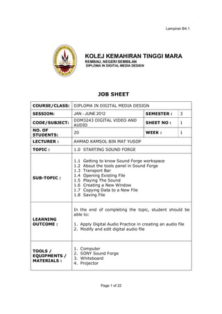 Lampiran B4.1




                      KOLEJ KEMAHIRAN TINGGI MARA
                      REMBAU, NEGERI SEMBILAN
                       DIPLOMA IN DIGITAL MEDIA DESIGN




                             JOB SHEET

COURSE/CLASS:   DIPLOMA IN DIGITAL MEDIA DESIGN

SESSION:        JAN - JUNE 2012                          SEMESTER :      3
                DDM3243 DIGITAL VIDEO AND
CODE/SUBJECT:                                            SHEET NO :      1
                AUDIO
NO. OF
                20                                       WEEK :          1
STUDENTS:
LECTURER :      AHMAD KAMSOL BIN MAT YUSOP

TOPIC :         1.0 STARTING SOUND FORGE

                1.1   Getting to know Sound Forge workspace
                1.2   About the tools panel in Sound Forge
                1.3   Transport Bar
                1.4   Opening Existing File
SUB-TOPIC :
                1.5   Playing The Sound
                1.6   Creating a New Window
                1.7   Copying Data to a New File
                1.8   Saving File


                In the end of completing the topic, student should be
                able to:
LEARNING
OUTCOME :       1. Apply Digital Audio Practice in creating an audio file
                2. Modify and edit digital audio file



                1.   Computer
TOOLS /
                2.   SONY Sound Forge
EQUIPMENTS /
                3.   Whiteboard
MATERIALS :
                4.   Projector




                              Page 1 of 22
 