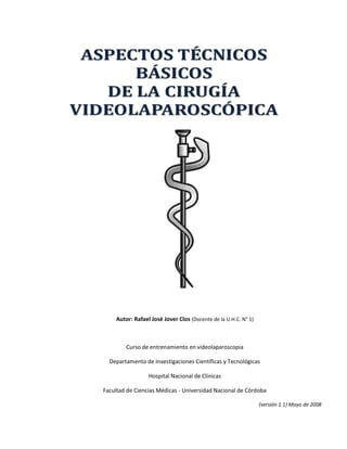 Autor: Rafael José Jover Clos (Docente de la U.H.C. N° 1)



        Curso de entrenamiento en videolaparoscopia

  Departamento de Investigaciones Científicas y Tecnológicas

                 Hospital Nacional de Clínicas

Facultad de Ciencias Médicas - Universidad Nacional de Córdoba

                                                                (versión 1.1) Mayo de 2008
 