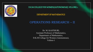 DEPARTMENTOFMATHEMATICS
OPERATIONS RESEARCH – II
D.K.MCOLLEGEFORWOMEN(AUTONOMOUS), VELLORE-1
Dr. M. KASTHURI,
Assistant Professor of Mathematics,
Department of Mathematics,
D.K.M College for Women (Autonomous),
Vellore-1
 