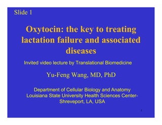 Slide 1
Oxytocin: the key to treating
lactation failure and associatedlactation failure and associated
diseases
Invited video lecture by Translational Biomedicine
Yu-Feng Wang, MD, PhD
Department of Cellular Biology and Anatomy
Louisiana State University Health Sciences Center-
Shreveport LA USAShreveport, LA, USA
1
 