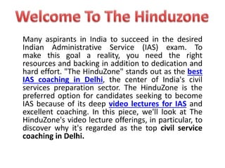 Many aspirants in India to succeed in the desired
Indian Administrative Service (IAS) exam. To
make this goal a reality, you need the right
resources and backing in addition to dedication and
hard effort. "The HinduZone" stands out as the best
IAS coaching in Delhi, the center of India's civil
services preparation sector. The HinduZone is the
preferred option for candidates seeking to become
IAS because of its deep video lectures for IAS and
excellent coaching. In this piece, we'll look at The
HinduZone's video lecture offerings, in particular, to
discover why it's regarded as the top civil service
coaching in Delhi.
 
