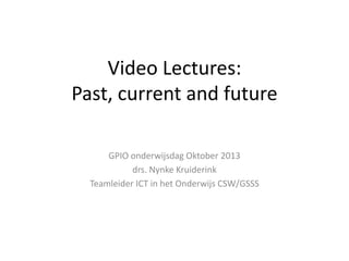 Video Lectures:
Past, current and future
GPIO onderwijsdag Oktober 2013
drs. Nynke Kruiderink
Teamleider ICT in het Onderwijs CSW/GSSS

 