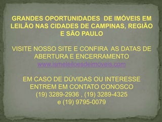 GRANDES OPORTUNIDADES DE IMÓVEIS EM
LEILÃO NAS CIDADES DE CAMPINAS, REGIÃO
E SÃO PAULO
VISITE NOSSO SITE E CONFIRA AS DATAS DE
ABERTURA E ENCERRAMENTO
www.ismeleiloesdeimoveis.com
EM CASO DE DÚVIDAS OU INTERESSE
ENTREM EM CONTATO CONOSCO
(19) 3289-2936 , (19) 3289-4325
e (19) 9795-0079
 