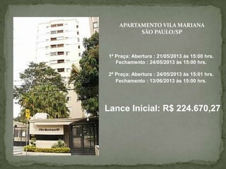 APARTAMENTO VILA MARIANA
SÃO PAULO/SP
1ª Praça: Abertura : 21/05/2013 às 15:00 hrs.
Fechamento : 24/05/2013 às 15:00 hrs.
2ª Praça: Abertura : 24/05/2013 às 15:01 hrs.
Fechamento : 13/06/2013 às 15:00 hrs.
Lance Inicial: R$ 224.670,27
 