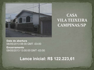 CASA
VILA TEIXEIRA
CAMPINAS/SP
Data de abertura
06/05/2013 08:00 GMT -03:00
Encerramento
09/05/2013 13:00:00 GMT -03:00
Lance inicial: R$ 122.223,61
 