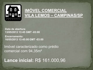 IMÓVEL COMERCIAL
VILA LEMOS – CAMPINAS/SP
Data de abertura
13/05/2013 13:45 GMT -03:00
Encerramento:
16/05/2013 13:45:00 GMT -03:00
Imóvel caracterizado como prédio
comercial com 94,35m²
Lance inicial: R$ 161.000,96
 