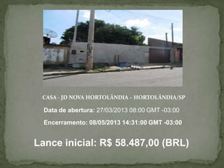 CASA - JD NOVA HORTOLÂNDIA – HORTOLÂNDIA/SP
Lance inicial: R$ 58.487,00 (BRL)
Data de abertura: 27/03/2013 08:00 GMT -03:00
Encerramento: 08/05/2013 14:31:00 GMT -03:00
 