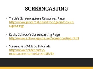 SCREENCASTING
? Tracies Screencapture Resources Page
http://www.pinterest.com/traciegcain/screencapturing/
? Kathy Schrocks Screencasting Page
http://www.schrockguide.net/screencasting.html
? Screencast-O-Matic Tutorials
http://www.screencast-omatic.com/channels/cXhI3EVTh

 