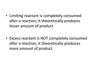 • Limiting reactant is completely consumed
after a reaction; it theoretically produces
lesser amount of product.
• Excess reactant is NOT completely consumed
after a reaction; it theoretically produces
more amount of product.
 
