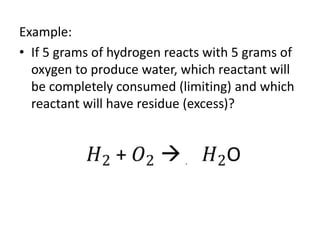 Example:
• If 5 grams of hydrogen reacts with 5 grams of
oxygen to produce water, which reactant will
be completely consumed (limiting) and which
reactant will have residue (excess)?
 