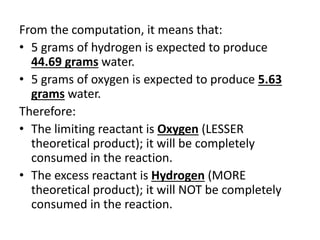 From the computation, it means that:
• 5 grams of hydrogen is expected to produce
44.69 grams water.
• 5 grams of oxygen is expected to produce 5.63
grams water.
Therefore:
• The limiting reactant is Oxygen (LESSER
theoretical product); it will be completely
consumed in the reaction.
• The excess reactant is Hydrogen (MORE
theoretical product); it will NOT be completely
consumed in the reaction.
 