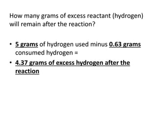 How many grams of excess reactant (hydrogen)
will remain after the reaction?
• 5 grams of hydrogen used minus 0.63 grams
consumed hydrogen =
• 4.37 grams of excess hydrogen after the
reaction
 