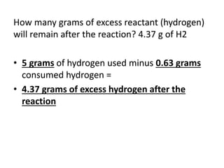 How many grams of excess reactant (hydrogen)
will remain after the reaction? 4.37 g of H2
• 5 grams of hydrogen used minus 0.63 grams
consumed hydrogen =
• 4.37 grams of excess hydrogen after the
reaction
 