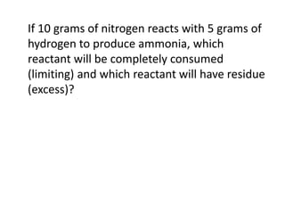 If 10 grams of nitrogen reacts with 5 grams of
hydrogen to produce ammonia, which
reactant will be completely consumed
(limiting) and which reactant will have residue
(excess)?
 