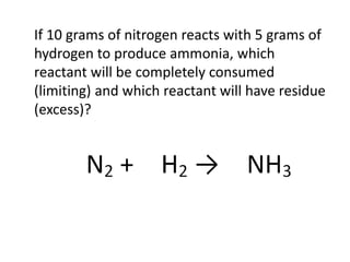 If 10 grams of nitrogen reacts with 5 grams of
hydrogen to produce ammonia, which
reactant will be completely consumed
(limiting) and which reactant will have residue
(excess)?
 
