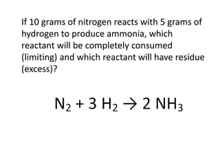 If 10 grams of nitrogen reacts with 5 grams of
hydrogen to produce ammonia, which
reactant will be completely consumed
(limiting) and which reactant will have residue
(excess)?
 