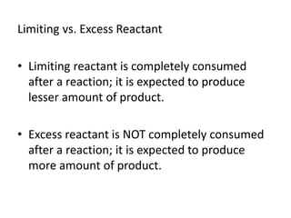 Limiting vs. Excess Reactant
• Limiting reactant is completely consumed
after a reaction; it is expected to produce
lesser amount of product.
• Excess reactant is NOT completely consumed
after a reaction; it is expected to produce
more amount of product.
 