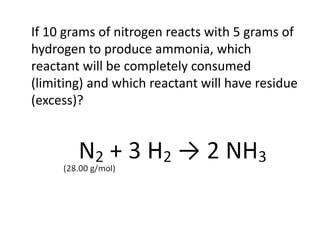 If 10 grams of nitrogen reacts with 5 grams of
hydrogen to produce ammonia, which
reactant will be completely consumed
(limiting) and which reactant will have residue
(excess)?
 