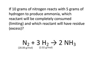 If 10 grams of nitrogen reacts with 5 grams of
hydrogen to produce ammonia, which
reactant will be completely consumed
(limiting) and which reactant will have residue
(excess)?
 