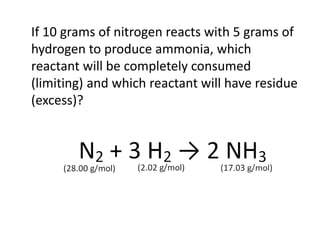 If 10 grams of nitrogen reacts with 5 grams of
hydrogen to produce ammonia, which
reactant will be completely consumed
(limiting) and which reactant will have residue
(excess)?
 