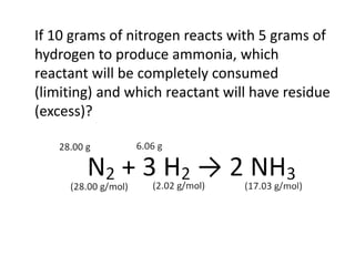 If 10 grams of nitrogen reacts with 5 grams of
hydrogen to produce ammonia, which
reactant will be completely consumed
(limiting) and which reactant will have residue
(excess)?
 