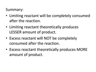 Summary:
• Limiting reactant will be completely consumed
after the reaction.
• Limiting reactant theoretically produces
LESSER amount of product.
• Excess reactant will NOT be completely
consumed after the reaction.
• Excess reactant theoretically produces MORE
amount of product.
 