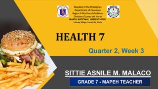 SITTIE ASNILE M. MALACO
GRADE 7 - MAPEH TEACHER
HEALTH 7
Republic of the Philippines
Department of Education
Region X-Northern Mindanao
Division of Lanao del Norte
MAIGO NATIONAL HIGH SCHOOL
Labuay, Maigo, Lanao del Norte
Quarter 2, Week 3
 