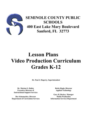 SEMINOLE COUNTY PUBLIC
                           SCHOOLS
                 400 East Lake Mary Boulevard
                      Sanford, FL 32773




       Lesson Plans
Video Production Curriculum
        Grades K-12

                         Dr. Paul J. Hagerty, Superintendent



       Dr. Marion G. Dailey                          Bettie Hogle, Director
       Executive Director of                          Applied Technology
  Instructional Support Services
                                                    Gary H. Becker, Manager
    Dee Schumacher, Director                           Media Production
Department of Curriculum Services               Information Services Department
 