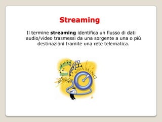 StreamingIl termine streaming identifica un flusso di dati audio/video trasmessi da una sorgente a una o più destinazioni tramite una rete telematica.