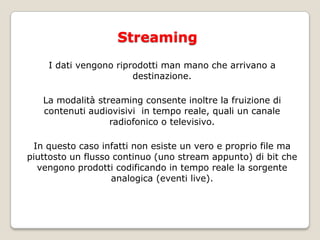 StreamingI dati vengono riprodotti man mano che arrivano a destinazione. La modalità streaming consente inoltre la fruizione di contenuti audiovisivi  in tempo reale, quali un canale radiofonico o televisivo. In questo caso infatti non esiste un vero e proprio file ma piuttosto un flusso continuo (uno stream appunto) di bit che vengono prodotti codificando in tempo reale la sorgente analogica (eventi live)‏.
