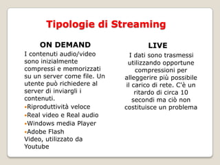Tipologie di StreamingON DEMANDI contenuti audio/video sono inizialmente compressi e memorizzati su un server come file. Un utente può richiedere al server di inviargli i contenuti. Riproduttività veloceReal video e Real audioWindows media PlayerAdobe Flash Video, utilizzato da YoutubeLIVEI dati sono trasmessi utilizzando opportune compressioni per alleggerire più possibile il carico di rete. C'è un ritardo di circa 10 secondi ma ciò non costituisce un problema