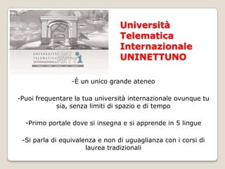 Università Telematica Internazionale UNINETTUNO-È un unico grande ateneo-Puoi frequentare la tua università internazionale ovunque tu sia, senza limiti di spazio e di tempo -Primo portale dove si insegna e si apprende in 5 lingue-Si parla di equivalenza e non di uguaglianza con i corsi di laurea tradizionali
