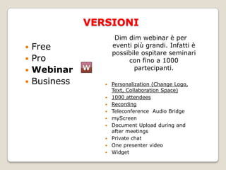 “La nostra missione consiste nel permettere a chiunque di collaborare mediante il web. Noi pensiamo che sia possibile migliorare il mondo fornendo un software per la collaborazione on line semplice, open source che tutti possono utilizzare”.Facile da usare: l’interfaccia utenti è infatti          				    estremamente semplice da utilizzareOpen Source: è possibile scaricare la versione open 		         source da ampliare e modificareGratuito: chiunque può utilizzare il servizio a costo zero  Il punto di forza del servizioDimdimfa sì che il relatore possa concentrarsi totalmente sulla conferenza senza lasciarsi distrarre dalle modalità di utilizzo del software.