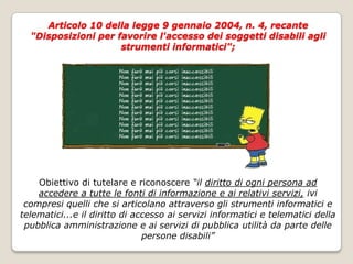 Articolo 10 della legge 9 gennaio 2004, n. 4, recante "Disposizioni per favorire l'accesso dei soggetti disabili agli strumenti informatici"; Obiettivo di tutelare e riconoscere “il diritto di ogni persona ad accedere a tutte le fonti di informazione e ai relativi servizi, ivi compresi quelli che si articolano attraverso gli strumenti informatici e telematici...e il diritto di accesso ai servizi informatici e telematici della pubblica amministrazione e ai servizi di pubblica utilità da parte delle persone disabili”
